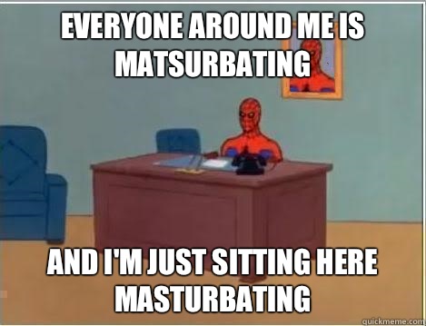 EVERYONE AROUND ME IS MATSURBATING  And I'm just sitting here masturbating  Im just sitting here masturbating