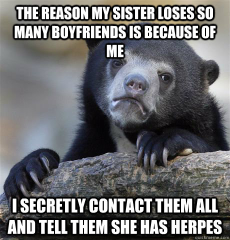 The reason my sister loses so many boyfriends is because of me I secretly contact them all and tell them she has herpes - The reason my sister loses so many boyfriends is because of me I secretly contact them all and tell them she has herpes  Confession Bear