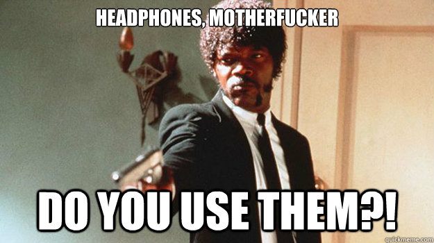 Headphones, motherfucker Do you use them?!  