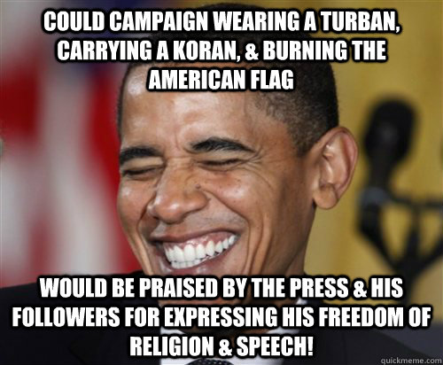 could campaign wearing a turban, carrying a Koran, & burning the American flag would be praised by the press & his followers for expressing his freedom of religion & speech! - could campaign wearing a turban, carrying a Koran, & burning the American flag would be praised by the press & his followers for expressing his freedom of religion & speech!  Scumbag Obama