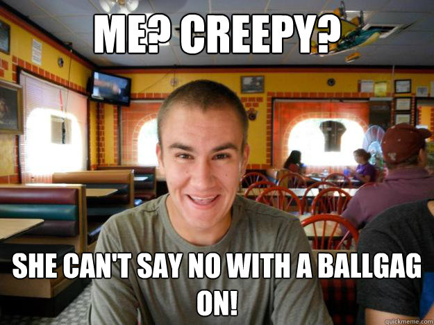 Me? Creepy? She can't say no with a ballgag on!  
