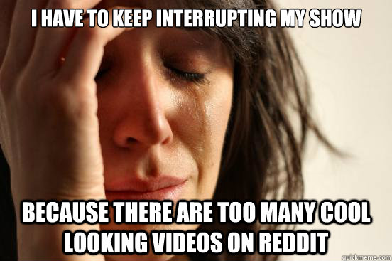 I have to keep interrupting my show because there are too many cool looking videos on reddit  First World Problems