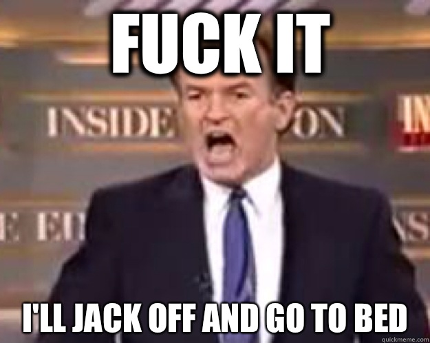 FUCK IT I'll jack off and go to bed  fuck it bill