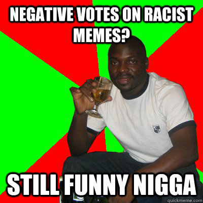 negative votes on racist memes? still funny nigga  