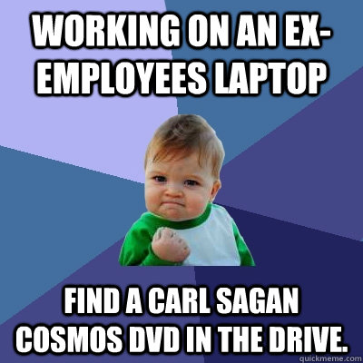 Working on an ex-employees laptop Find a Carl Sagan Cosmos DVD in the drive.  Success Kid