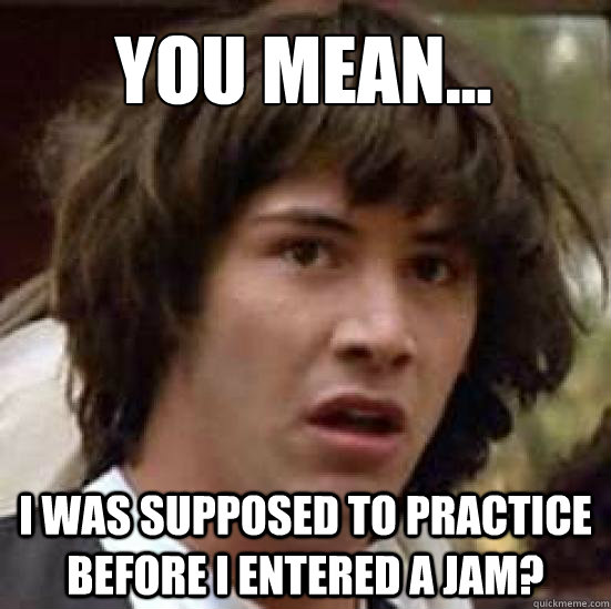 You mean... I was supposed to practice before I entered a jam? - You mean... I was supposed to practice before I entered a jam?  conspiracy keanu
