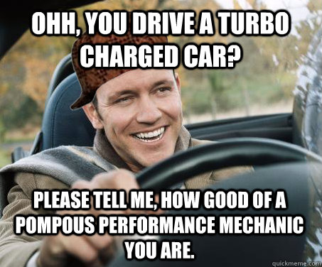 ohh, you drive a turbo charged car? please tell me, how good of a pompous performance mechanic you are.   SCUMBAG DRIVER