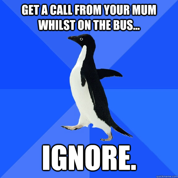 Get a call from your mum whilst on the bus... Ignore.  Socially Awkward Penguin