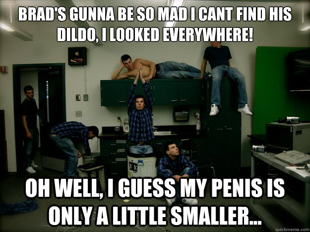 Brad's gunna be so mad i cant find his dildo, i looked everywhere! oh well, i guess my penis is only a little smaller... - Brad's gunna be so mad i cant find his dildo, i looked everywhere! oh well, i guess my penis is only a little smaller...  Gay Rob