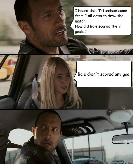 I heard that Tottenham came from 2 nil down to draw the match.
How did Bale scored the 2 goals ?! Bale didn't scored any goal  The Rock Driving