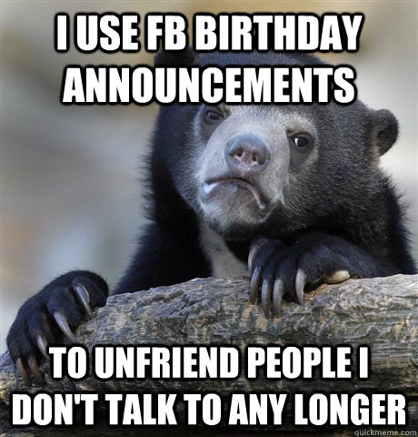 I use FB Birthday announcements To unfriend people i don't talk to any longer   Confession Bear