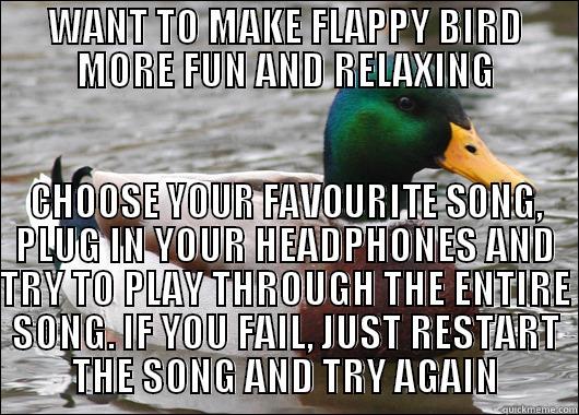 WANT TO MAKE FLAPPY BIRD MORE FUN AND RELAXING CHOOSE YOUR FAVOURITE SONG, PLUG IN YOUR HEADPHONES AND TRY TO PLAY THROUGH THE ENTIRE SONG. IF YOU FAIL, JUST RESTART THE SONG AND TRY AGAIN Actual Advice Mallard