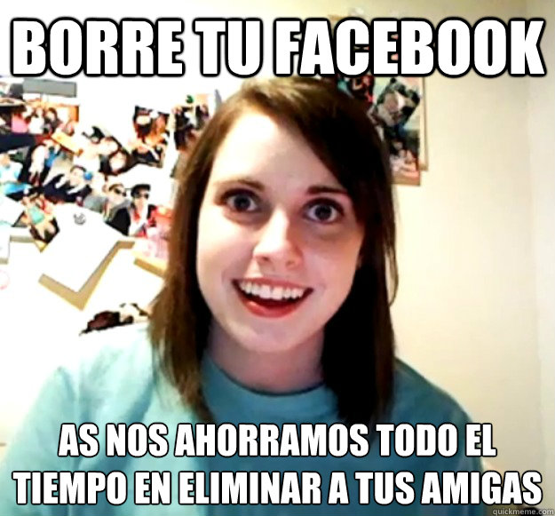 borre tu facebook así nos ahorramos todo el tiempo en eliminar a tus amigas  Overly Attached Girlfriend