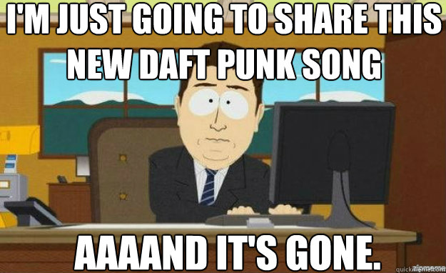 I'm just going to share this new daft punk song AAAAND IT'S gone.  aaaand its gone