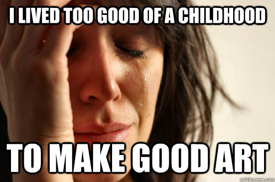 I lived too good of a childhood to make good art  First World Problems