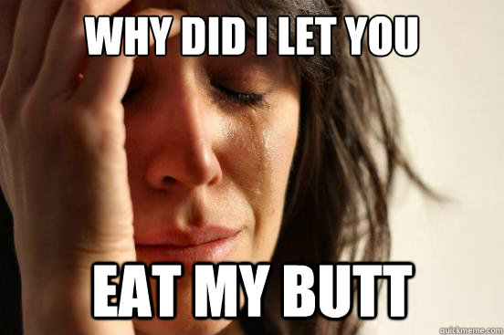 WHY DID I LET YOU EAT MY BUTT  First World Problems