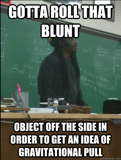 Gotta roll that blunt object off the side in order to get an idea of gravitational pull  Rasta Science Teacher