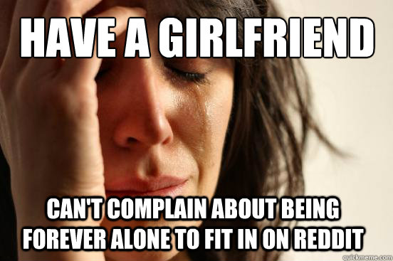 Have a girlfriend Can't complain about being forever alone to fit in on reddit  First World Problems