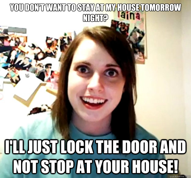 You don't want to stay at my house tomorrow night? I'll just lock the door and not stop at your house!  Overly Attached Girlfriend