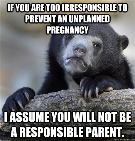 If you are too irresponsible to prevent an unplanned pregnancy   I assume you will not be a responsible parent.  Confession Bear