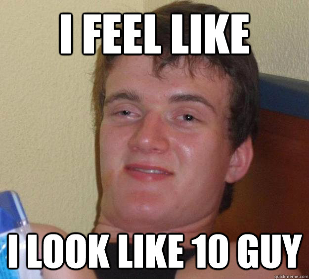 I feel like I look like 10 guy  10 Guy