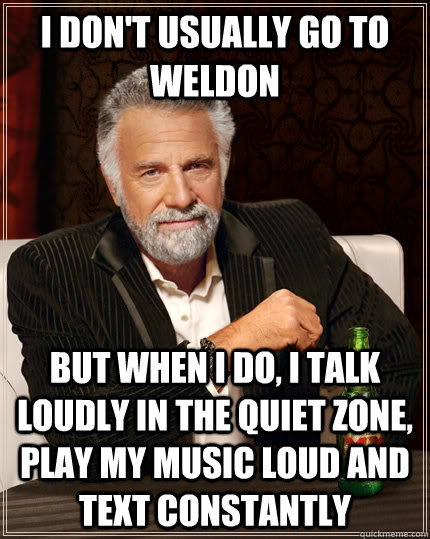 I don't usually go to Weldon but when I do, I talk loudly in the quiet zone, play my music loud and text constantly  The Most Interesting Man In The World