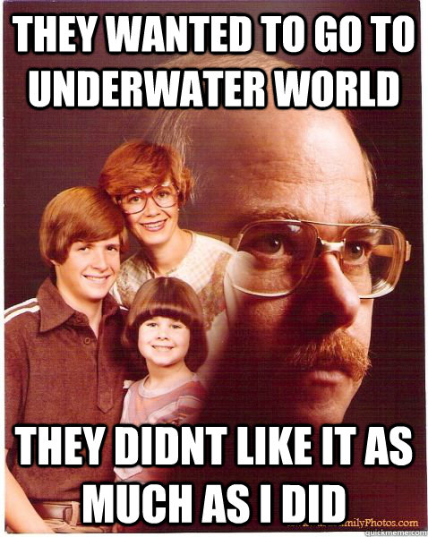 they wanted to go to underwater world they didnt like it as much as i did  Vengeance Dad