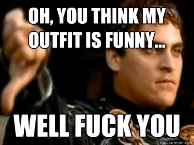 Oh, you think my outfit is funny... well fuck you  Downvoting Roman