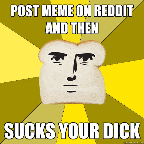 post meme on reddit and then SUCKS YOUR DICK  Breadfriend