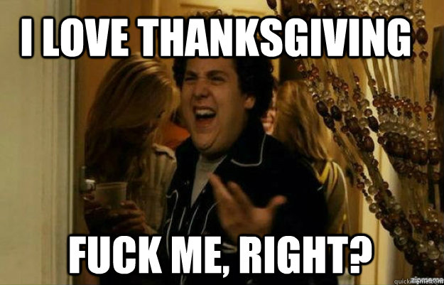 I love thanksgiving  FUCK ME, RIGHT?  fuck me right
