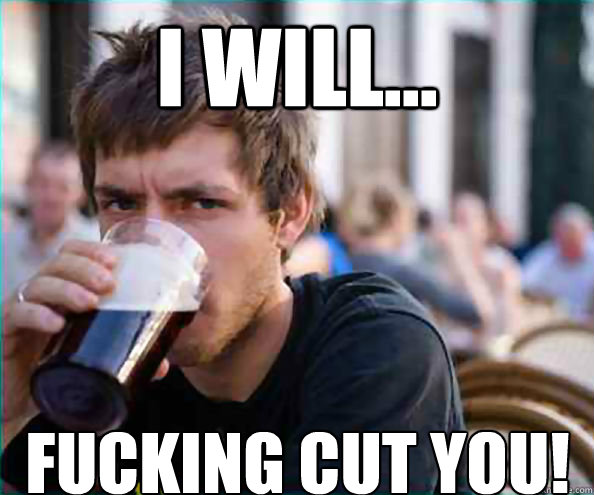 i will... fucking cut you!  Lazy College Senior