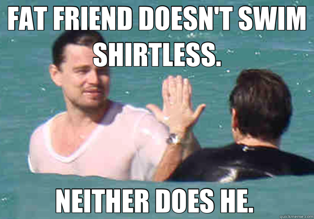 FAT FRIEND DOESN'T SWIM SHIRTLESS. NEITHER DOES HE.   