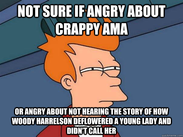 Not sure if angry about crappy AMA or angry about not hearing the story of how Woody Harrelson deflowered a young lady and didn't call her  Futurama Fry