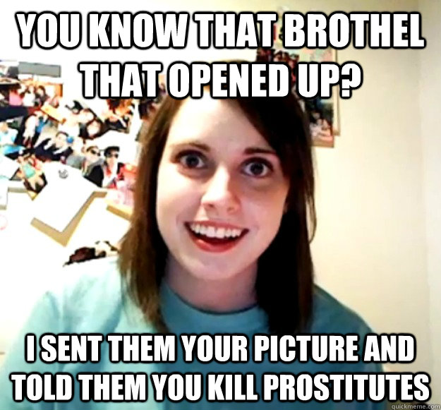 You know that brothel that opened up? I sent them your picture and told them you kill prostitutes  Overly Attached Girlfriend