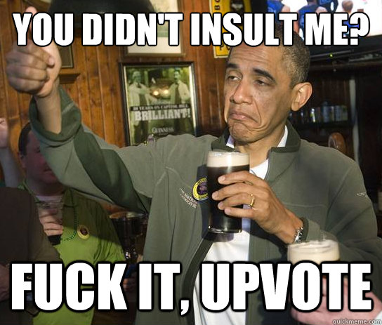 You didn't insult me? Fuck it, upvote  Upvoting Obama