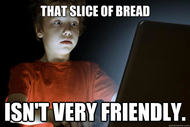 That slice of bread isn't very friendly.  scared first day on the internet kid
