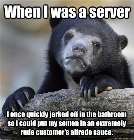 When I was a server I once quickly jerked off in the bathroom so I could put my semen in an extremely rude customer's alfredo sauce.  Confession Bear