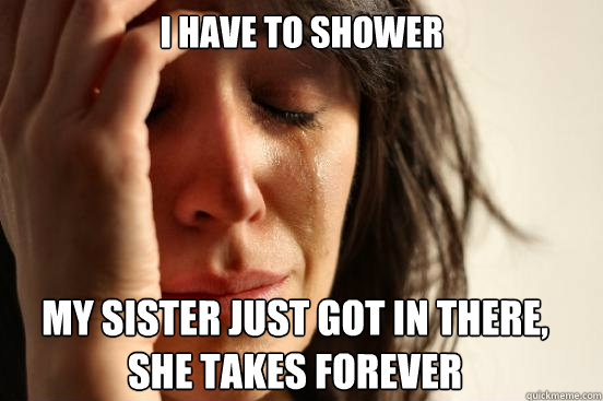I have to shower
 My sister just got in there, she takes forever    First World Problems