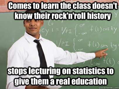 Comes to learn the class doesn't know their rock'n'roll history stops lecturing on statistics to give them a real education   Good Guy Teacher