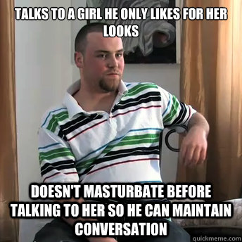 talks to a girl he only likes for her looks doesn't masturbate before talking to her so he can maintain conversation  Okay Guy Steve