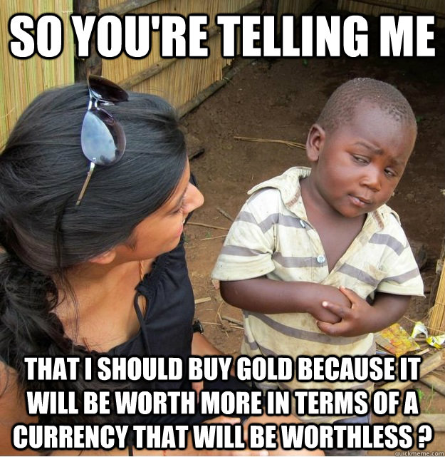 so you're telling me that i should buy gold because it will be worth more in terms of a currency that will be worthless ? - so you're telling me that i should buy gold because it will be worth more in terms of a currency that will be worthless ?  Skeptical Third World Kid