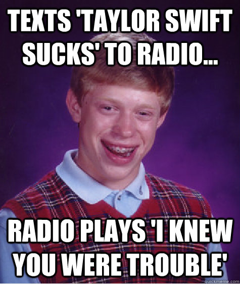 texts 'Taylor Swift sucks' to radio... Radio plays 'I knew you were trouble'  Bad Luck Brian