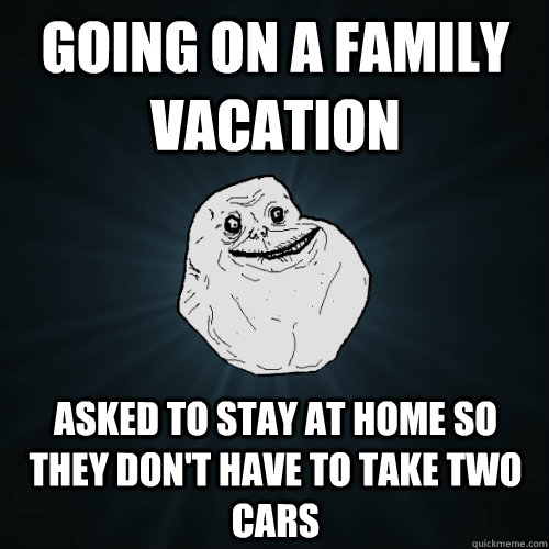 going on a family vacation asked to stay at home so they don't have to take two cars  Forever Alone