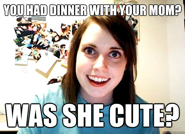 You had dinner with your mom? was she cute?  Overly Attached Girlfriend