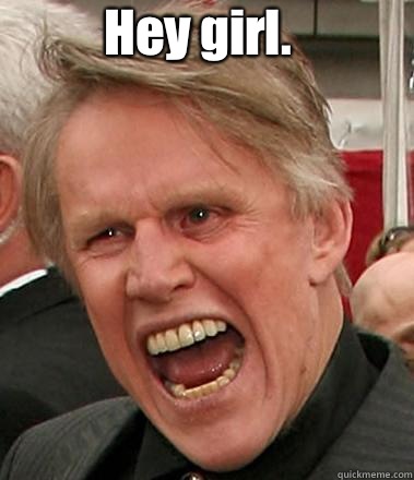 Hey girl.  I hope you are ready for some sex. If you're not, it won't matter. I'm Busey. I get what I want.   Gary Busey