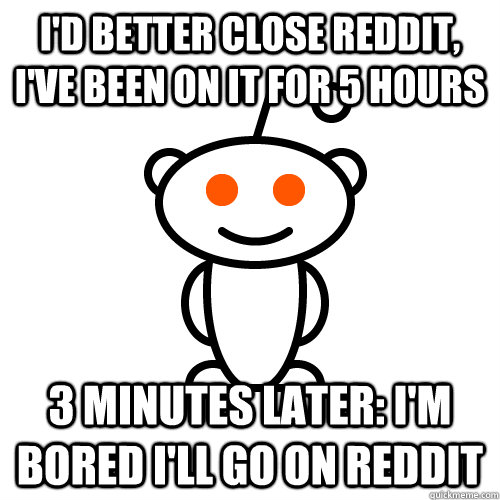i'd Better close reddit, I've been on it for 5 hours 3 minutes later: I'm bored i'll go on reddit  Redditor