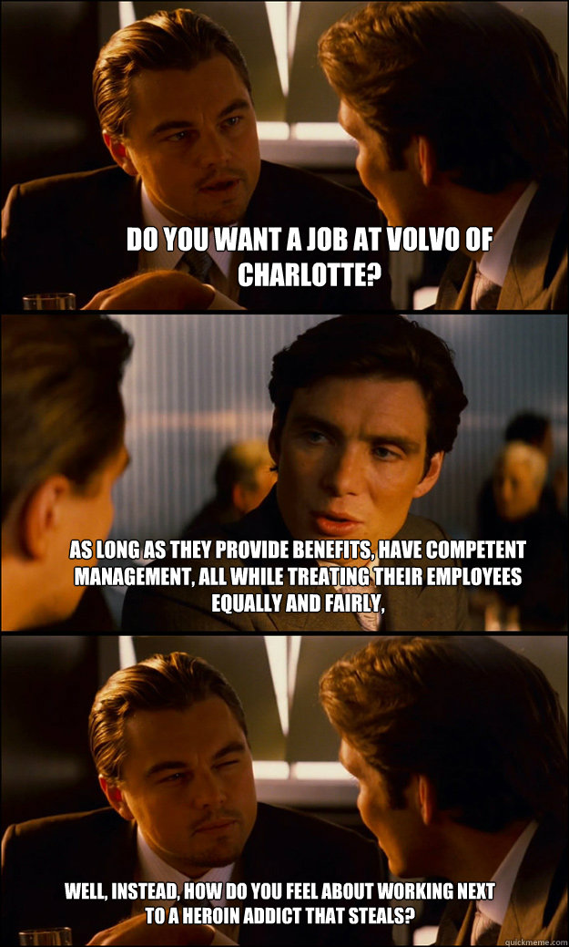 Do you want a job at Volvo of Charlotte? As long as they provide benefits, have competent management, all while treating their employees equally and fairly, Well, instead, how do you feel about working next to a heroin addict that steals?  Inception