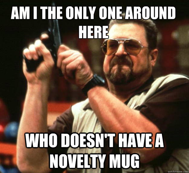 Am I the only one around here Who doesn't have a novelty mug  Walter