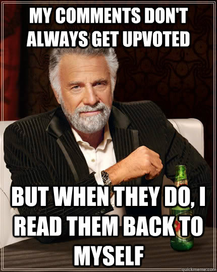 My comments don't always get upvoted but when they do, I read them back to myself  The Most Interesting Man In The World