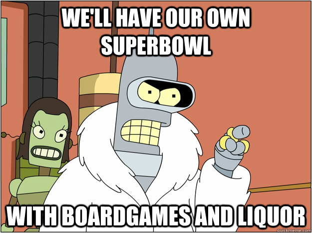 We'll have our own superbowl with boardgames and liquor  BENDER STATE MEET